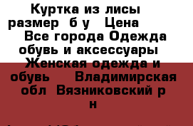 Куртка из лисы 46 размер  б/у › Цена ­ 4 500 - Все города Одежда, обувь и аксессуары » Женская одежда и обувь   . Владимирская обл.,Вязниковский р-н